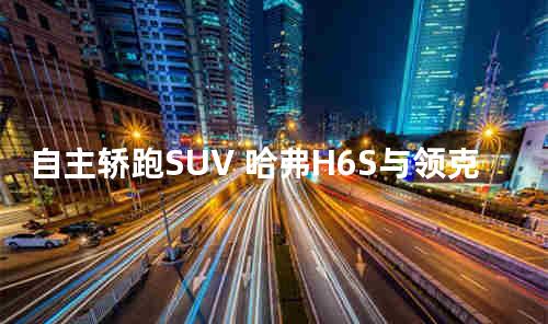 自主轿跑SUV 哈弗H6S与领克05谁更胜一筹